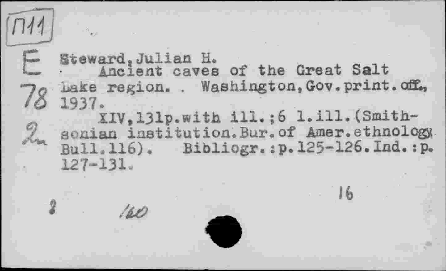 ﻿Steward.Julian H.	„ .
Ancrent caves of the Great Salt Lake region. . Washington, Gov. print. ofh, 1937.
XIV,13Ip.with ill.;6 1.ill.(Smithsonian institution.Bur. of Amer, ethnology. Bull.116). Bibliogr.:p.125-126.Ind.:p. 127-131.
16